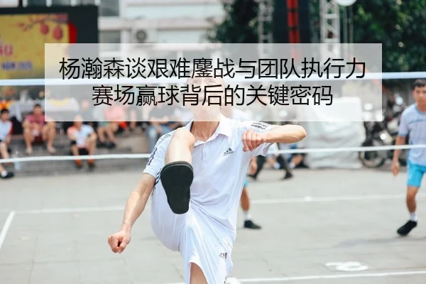 杨瀚森谈艰难鏖战与团队执行力 赛场赢球背后的关键密码
